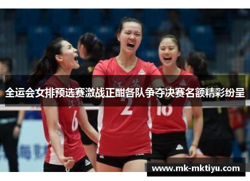 全运会女排预选赛激战正酣各队争夺决赛名额精彩纷呈
