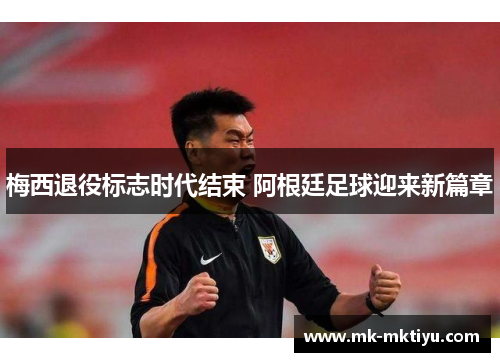 梅西退役标志时代结束 阿根廷足球迎来新篇章