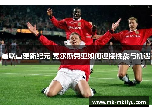 曼联重建新纪元 索尔斯克亚如何迎接挑战与机遇