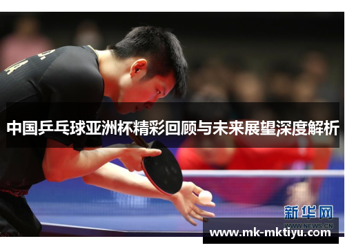 中国乒乓球亚洲杯精彩回顾与未来展望深度解析