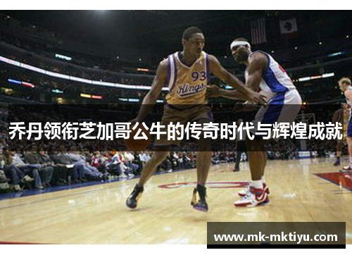 乔丹领衔芝加哥公牛的传奇时代与辉煌成就