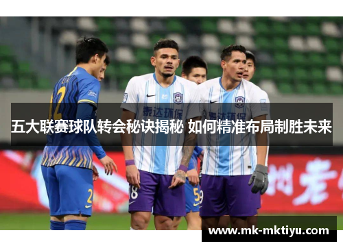 五大联赛球队转会秘诀揭秘 如何精准布局制胜未来